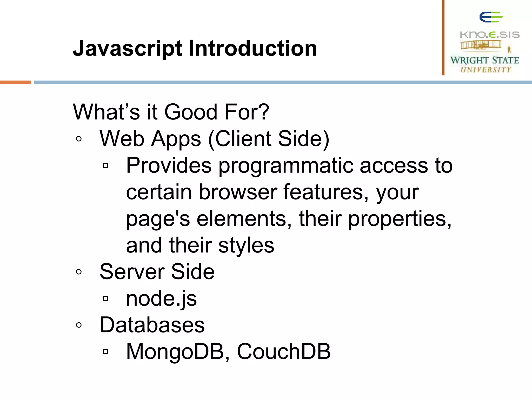 Javascript Introduction What’s it Good For? ◦ Web Apps (Client Side) ▫ Provides programmatic access to certain browser features, your page's elements, their properties, and their styles ◦ Server Side ▫ node.js ◦ Databases ▫ MongoDB, CouchDB 