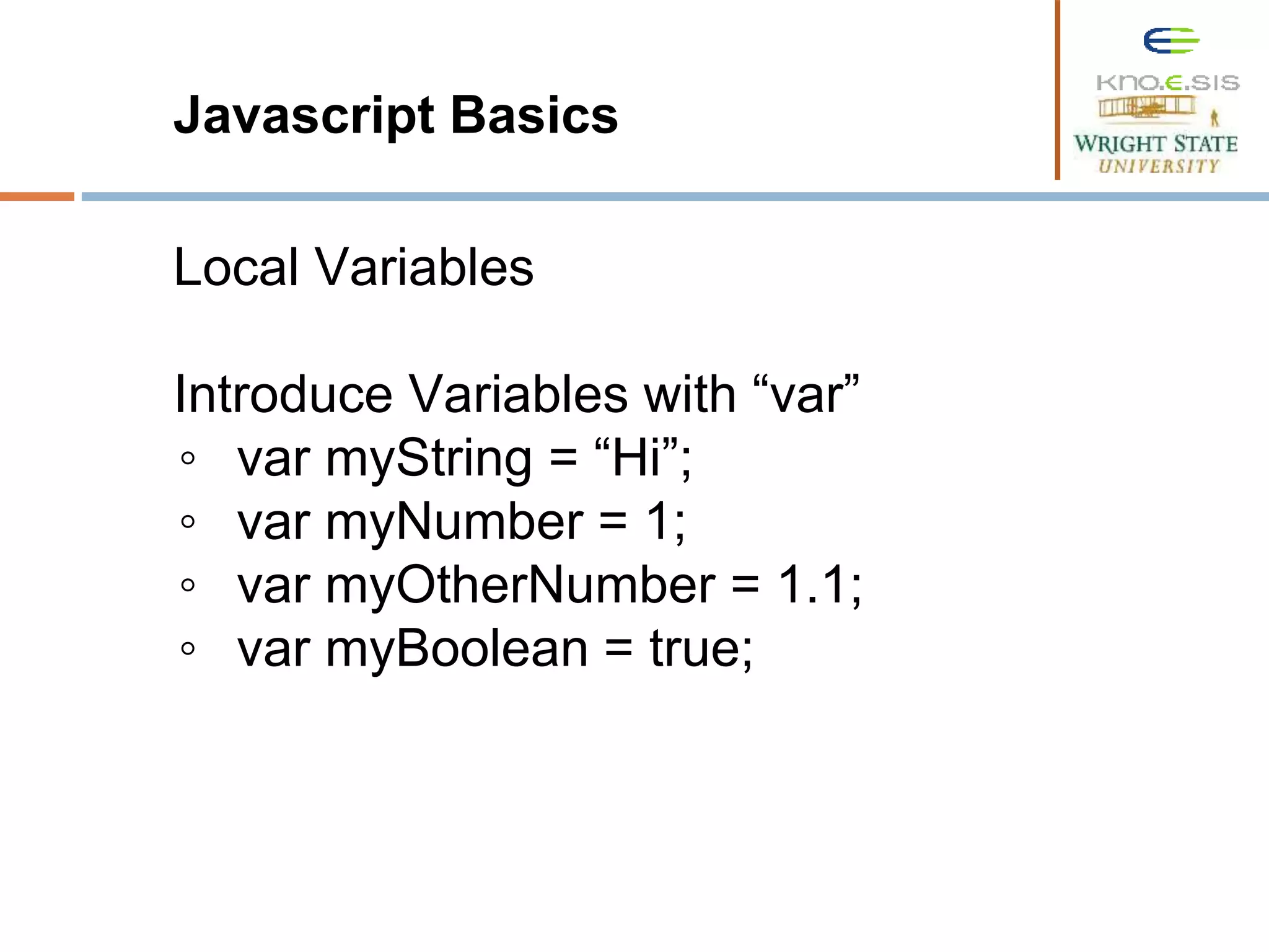 Javascript Basics Local Variables Introduce Variables with “var” ◦ var myString = “Hi”; ◦ var myNumber = 1; ◦ var myOtherNumber = 1.1; ◦ var myBoolean = true; 