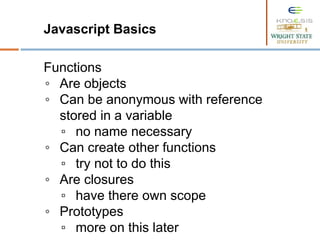 Javascript Basics
Functions
◦ Are objects
◦ Can be anonymous with reference
stored in a variable
▫ no name necessary
◦ Can create other functions
▫ try not to do this
◦ Are closures
▫ have there own scope
◦ Prototypes
▫ more on this later
 