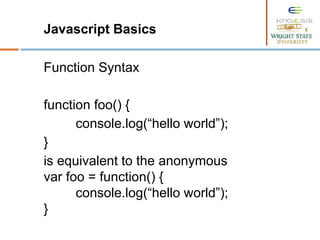 Javascript Basics
Function Syntax
function foo() {
console.log(“hello world”);
}
is equivalent to the anonymous
var foo = function() {
console.log(“hello world”);
}
 