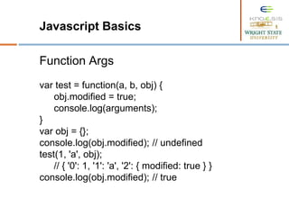 Javascript Basics
Function Args
var test = function(a, b, obj) {
obj.modified = true;
console.log(arguments);
}
var obj = {};
console.log(obj.modified); // undefined
test(1, 'a', obj);
// { '0': 1, '1': 'a', '2': { modified: true } }
console.log(obj.modified); // true
 