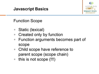 Javascript Basics
Function Scope
◦ Static (lexical)
◦ Created only by function
◦ Function arguments becomes part of
scope
◦ Child scope have reference to
parent scope (scope chain)
◦ this is not scope (!!!)
 