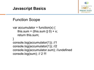 Javascript Basics
Function Scope
var accumulator = function(x) {
this.sum = (this.sum || 0) + x;
return this.sum;
}
console.log(accumulator(1)); //1
console.log(accumulator(1)); //2
console.log(accumulator.sum); //undefined
console.log(sum); // 2 !!!
 