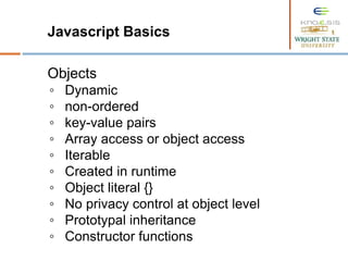 Javascript Basics
Objects
◦ Dynamic
◦ non-ordered
◦ key-value pairs
◦ Array access or object access
◦ Iterable
◦ Created in runtime
◦ Object literal {}
◦ No privacy control at object level
◦ Prototypal inheritance
◦ Constructor functions
 