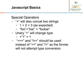 Javascript Basics
Special Operators
◦ “+” will also concat two strings
▫ 1 + 2 = 3 (as expected)
▫ “foo”+”bar” = “foobar”
◦ Unary “+” will change type
▫ +”1” = 1
◦ “===” and “!==” should be used
instead of “==” and “!=” as the former
will not attempt type conversion.
 