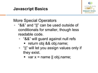 Javascript Basics
More Special Operators
◦ “&&” and “||” can be used outside of
conditionals for smaller, though less
readable code.
▫ “&&” will guard against null refs
 return obj && obj.name;
▫ “||” will let you assign values only if
they exist.
 var x = name || obj.name;
 
