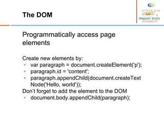 The DOM
Programmatically access page
elements
Create new elements by:
◦ var paragraph = document.createElement('p');
◦ paragraph.id = 'content';
◦ paragraph.appendChild(document.createText
Node('Hello, world'));
Don’t forget to add the element to the DOM
◦ document.body.appendChild(paragraph);
 