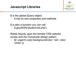 Javascript Libraries
$ is the global jQuery object
◦ It has its own properties and methods
$ is also a function you can call
◦ $.getJSON('student-list.php');
Relies heavily upon the familiar CSS selector
syntax and the Composite design pattern
◦ $('.urgent').css({ backgroundColor: 'red', color:
'white' });
 