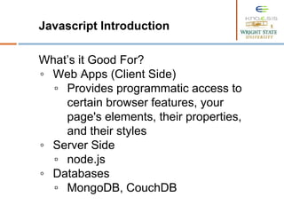 Javascript Introduction
What’s it Good For?
◦ Web Apps (Client Side)
▫ Provides programmatic access to
certain browser features, your
page's elements, their properties,
and their styles
◦ Server Side
▫ node.js
◦ Databases
▫ MongoDB, CouchDB
 