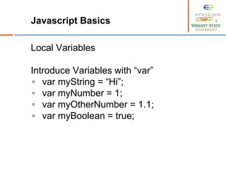 Javascript Basics
Local Variables
Introduce Variables with “var”
◦ var myString = “Hi”;
◦ var myNumber = 1;
◦ var myOtherNumber = 1.1;
◦ var myBoolean = true;
 