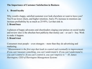 The Importance of Customer Satisfaction in Business
1. Brand loyalty
Why would a happy, satisfied customer ever look elsewhere or want to leave you?
You’ll see lower churn, and higher retention. And a 5% increase in retention can
increase profitability by as much as 25-95%. Let that sink in.
2. Brand buzz
A platoon of happy advocates and cheerleaders singing your praises on social media
and review sites is the absolute best publicity that money can – or can’t – buy. Work
to make it happen.
3. Brand trust
Consumers trust people – even strangers – more than they do advertising and
marketing.
“Measurement is the first step that leads to control and eventually to improvement.
If you can’t measure something, you can’t understand it. If you can’t understand it,
you can’t control it. If you can’t control it, you can’t improve it.” ~H. James
Harrington, CEO of Harrington Management Systems
 