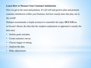 Learn How to Measure Your Customer Satisfaction
Now we get to the meat and potatoes. It’s all well and good to plan and promote
customer satisfaction within your business, but how exactly does that play out in
the world?
Hubspot recommends a simple acronym to remember the steps: OCCAM (as
in Occam’s Razor, the idea that the simplest explanation or approach is usually the
best one):
• Outline goals and plan.
• Create customer survey.
• Choose trigger or timing.
• Analyze the data.
• Make adjustments.
 