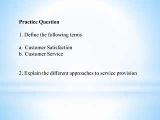Practice Question
1. Define the following terms
a. Customer Satisfaction
b. Customer Service
2. Explain the different approaches to service provision
 