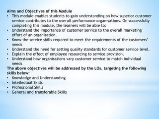 Aims and Objectives of this Module
• This module enables students to gain understanding on how superior customer
service contributes to the overall performance organisations. On successfully
completing this module, the learners will be able to:
• Understand the importance of customer service to the overall marketing
effort of an organisation.
• Know the service skills required to meet the requirements of the customers’
needs
• Understand the need for setting quality standards for customer service level.
• Explain the effect of employee resourcing to service provision.
• Understand how organisations vary customer service to match individual
needs
The above objectives will be addressed by the LOs. targeting the following
skills below:
• Knowledge and Understanding
• Intellectual Skills
• Professional Skills
• General and transferable Skills
 