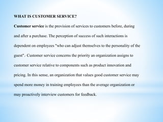 WHAT IS CUSTOMER SERVICE?
Customer service is the provision of services to customers before, during
and after a purchase. The perception of success of such interactions is
dependent on employees "who can adjust themselves to the personality of the
guest". Customer service concerns the priority an organization assigns to
customer service relative to components such as product innovation and
pricing. In this sense, an organization that values good customer service may
spend more money in training employees than the average organization or
may proactively interview customers for feedback.
 