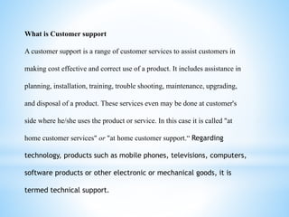 What is Customer support
A customer support is a range of customer services to assist customers in
making cost effective and correct use of a product. It includes assistance in
planning, installation, training, trouble shooting, maintenance, upgrading,
and disposal of a product. These services even may be done at customer's
side where he/she uses the product or service. In this case it is called "at
home customer services" or "at home customer support.“ Regarding
technology, products such as mobile phones, televisions, computers,
software products or other electronic or mechanical goods, it is
termed technical support.
 