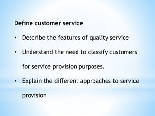 Define customer service
• Describe the features of quality service
• Understand the need to classify customers
for service provision purposes.
• Explain the different approaches to service
provision
 