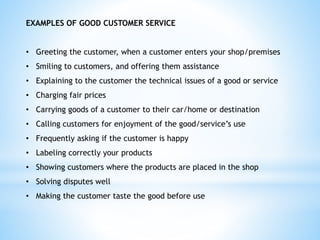 EXAMPLES OF GOOD CUSTOMER SERVICE
• Greeting the customer, when a customer enters your shop/premises
• Smiling to customers, and offering them assistance
• Explaining to the customer the technical issues of a good or service
• Charging fair prices
• Carrying goods of a customer to their car/home or destination
• Calling customers for enjoyment of the good/service’s use
• Frequently asking if the customer is happy
• Labeling correctly your products
• Showing customers where the products are placed in the shop
• Solving disputes well
• Making the customer taste the good before use
 