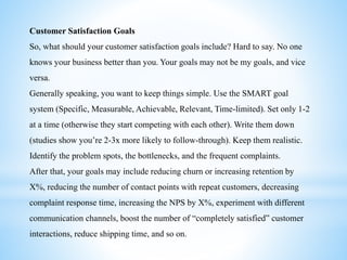 Customer Satisfaction Goals
So, what should your customer satisfaction goals include? Hard to say. No one
knows your business better than you. Your goals may not be my goals, and vice
versa.
Generally speaking, you want to keep things simple. Use the SMART goal
system (Specific, Measurable, Achievable, Relevant, Time-limited). Set only 1-2
at a time (otherwise they start competing with each other). Write them down
(studies show you’re 2-3x more likely to follow-through). Keep them realistic.
Identify the problem spots, the bottlenecks, and the frequent complaints.
After that, your goals may include reducing churn or increasing retention by
X%, reducing the number of contact points with repeat customers, decreasing
complaint response time, increasing the NPS by X%, experiment with different
communication channels, boost the number of “completely satisfied” customer
interactions, reduce shipping time, and so on.
 
