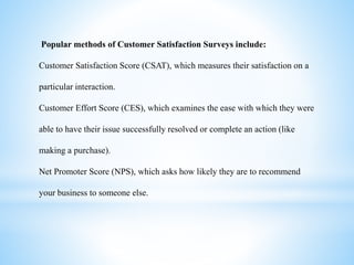 Popular methods of Customer Satisfaction Surveys include:
Customer Satisfaction Score (CSAT), which measures their satisfaction on a
particular interaction.
Customer Effort Score (CES), which examines the ease with which they were
able to have their issue successfully resolved or complete an action (like
making a purchase).
Net Promoter Score (NPS), which asks how likely they are to recommend
your business to someone else.
 