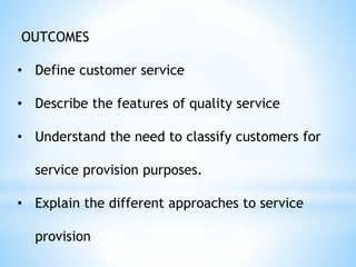 OUTCOMES
• Define customer service
• Describe the features of quality service
• Understand the need to classify customers for
service provision purposes.
• Explain the different approaches to service
provision
 