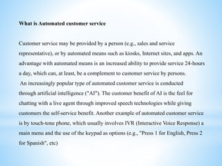 What is Automated customer service
Customer service may be provided by a person (e.g., sales and service
representative), or by automated means such as kiosks, Internet sites, and apps. An
advantage with automated means is an increased ability to provide service 24-hours
a day, which can, at least, be a complement to customer service by persons.
An increasingly popular type of automated customer service is conducted
through artificial intelligence ("AI"). The customer benefit of AI is the feel for
chatting with a live agent through improved speech technologies while giving
customers the self-service benefit. Another example of automated customer service
is by touch-tone phone, which usually involves IVR (Interactive Voice Response) a
main menu and the use of the keypad as options (e.g., "Press 1 for English, Press 2
for Spanish", etc)
 