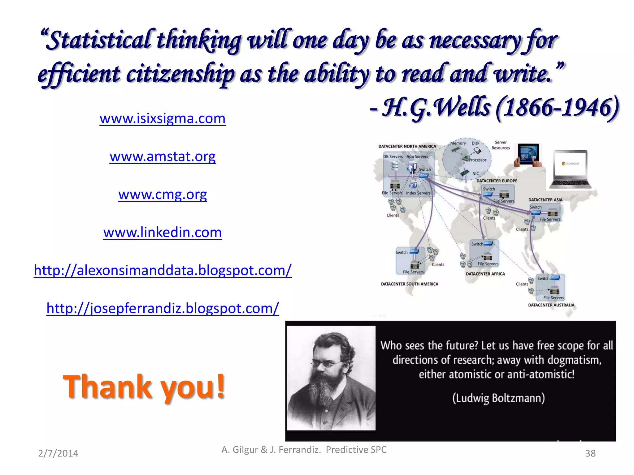 Thank you!
2/7/2014 A. Gilgur & J. Ferrandiz. Predictive SPC 38
www.isixsigma.com
www.amstat.org
www.cmg.org
www.linkedin.com
http://alexonsimanddata.blogspot.com/
http://josepferrandiz.blogspot.com/
“Statistical thinking will one day be as necessary for
efficient citizenship as the ability to read and write.”
- H.G.Wells (1866-1946)
 