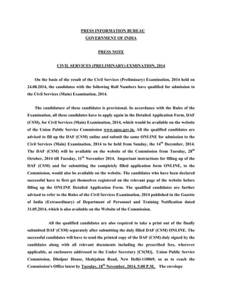 PRESS INFORMATION BUREAU 
GOVERNMENT OF INDIA 
PRESS NOTE 
CIVIL SERVICES (PRELIMINARY) EXMINATION, 2014 
On the basis of the result of the Civil Services (Preliminary) Examination, 2014 held on 
24.08.2014, the candidates with the following Roll Numbers have qualified for admission to 
the Civil Services (Main) Examination, 2014. 
The candidature of these candidates is provisional. In accordance with the Rules of the 
Examination, all these candidates have to apply again in the Detailed Application Form, DAF 
(CSM), for Civil Services (Main) Examination, 2014, which would be available on the website 
of the Union Public Service Commission www.upsc.gov.in. All the qualified candidates are 
advised to fill up the DAF (CSM) online and submit the same ONLINE for admission to the 
Civil Services (Main) Examination, 2014 to be held from Sunday, the 14th December, 2014. 
The DAF (CSM) will be available on the website of the Commission from Tuesday, 28th 
October, 2014 till Tuesday, 11th November 2014. Important instructions for filling up of the 
DAF (CSM) and for submitting the completely filled application form ONLINE, to the 
Commission, would also be available on the website. The candidates who have been declared 
successful have to first get themselves registered on the relevant page of the website before 
filling up the ONLINE Detailed Application Form. The qualified candidates are further 
advised to refer to the Rules of the Civil Services Examination, 2014 published in the Gazette 
of India (Extraordinary) of Department of Personnel and Training Notification dated 
31.05.2014, which is also available on the Website of the Commission. 
All the qualified candidates are also required to take a print out of the finally 
submitted DAF (CSM) separately after submitting the duly filled DAF (CSM) ONLINE. The 
successful candidates will have to send the printed copy of the DAF (CSM) duly signed by the 
candidates along with all relevant documents including the prescribed fees, wherever 
applicable, as enclosures addressed to the Under Secretary [CS(M)], Union Public Service 
Commission, Dholpur House, Shahjahan Road, New Delhi-110069, so as to reach the 
Commission's Office latest by Tuesday, 18th November, 2014, 5:00 P.M. The envelope 
 