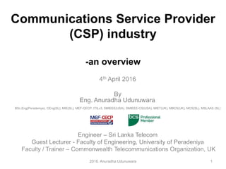 Communications Service Provider
(CSP) industry
-an overview
4th April 2016
By
Eng. Anuradha Udunuwara,
BSc.Eng(Peradeniya), CEng(SL), MIE(SL), MEF-CECP, ITILv3, SMIEEE(USA), SMIEEE-CS(USA), MIET(UK), MBCS(UK), MCS(SL), MSLAAS (SL)
Engineer – Sri Lanka Telecom
Guest Lecturer - Faculty of Engineering, University of Peradeniya
Faculty / Trainer – Commonwealth Telecommunications Organization, UK
2016. Anuradha Udunuwara 1
 