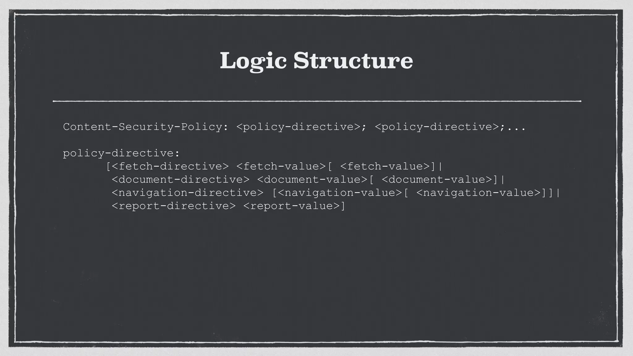 Logic Structure
Content-Security-Policy: <policy-directive>; <policy-directive>;...
 
policy-directive:
[<fetch-directive> <fetch-value>[ <fetch-value>]|
<document-directive> <document-value>[ <document-value>]|
<navigation-directive> [<navigation-value>[ <navigation-value>]]|
<report-directive> <report-value>]
 