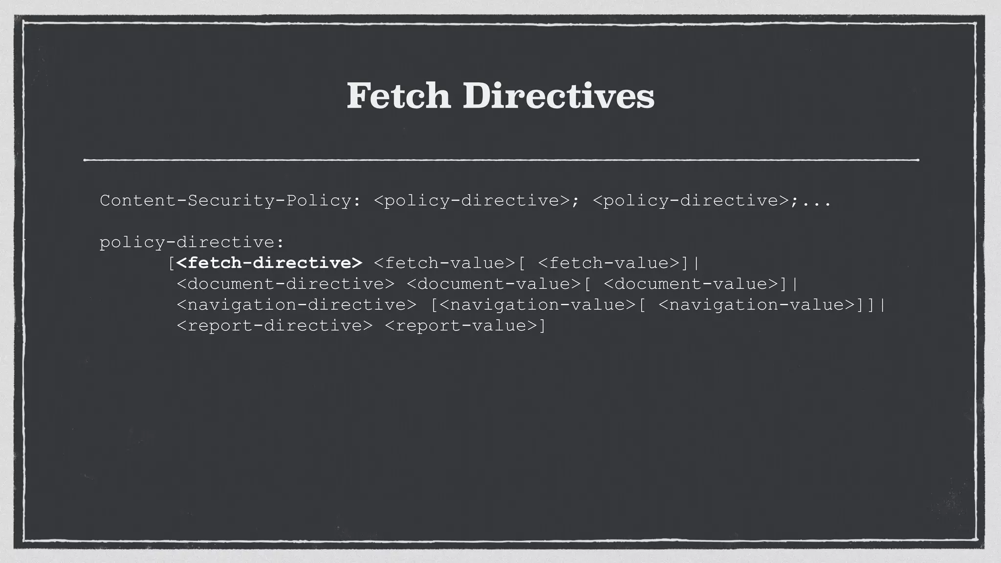 Fetch Directives
Content-Security-Policy: <policy-directive>; <policy-directive>;...
 
policy-directive:
[<fetch-directive> <fetch-value>[ <fetch-value>]|
<document-directive> <document-value>[ <document-value>]|
<navigation-directive> [<navigation-value>[ <navigation-value>]]|
<report-directive> <report-value>]
 
