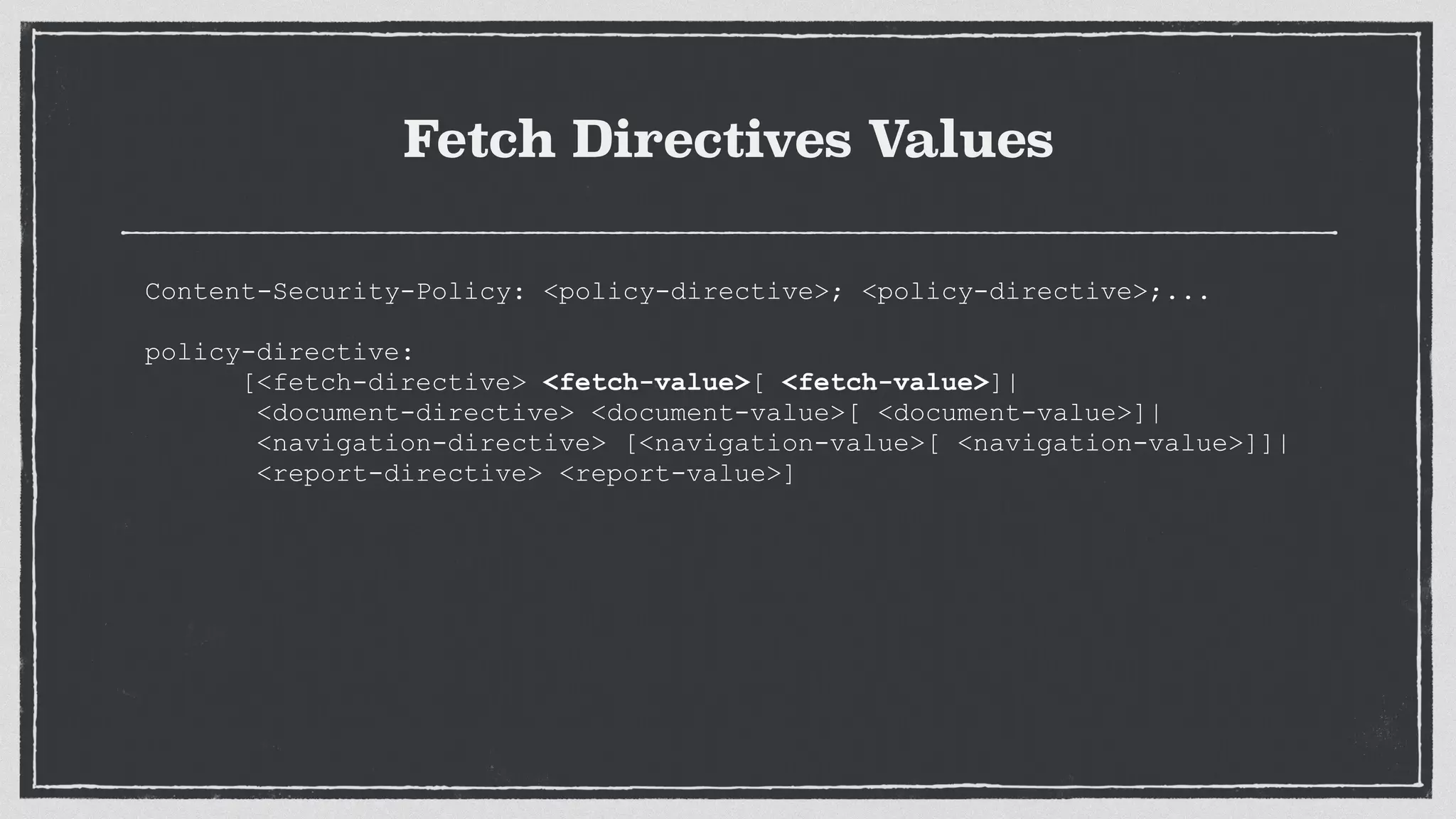 Fetch Directives Values
Content-Security-Policy: <policy-directive>; <policy-directive>;...
 
policy-directive:
[<fetch-directive> <fetch-value>[ <fetch-value>]|
<document-directive> <document-value>[ <document-value>]|
<navigation-directive> [<navigation-value>[ <navigation-value>]]|
<report-directive> <report-value>]
 