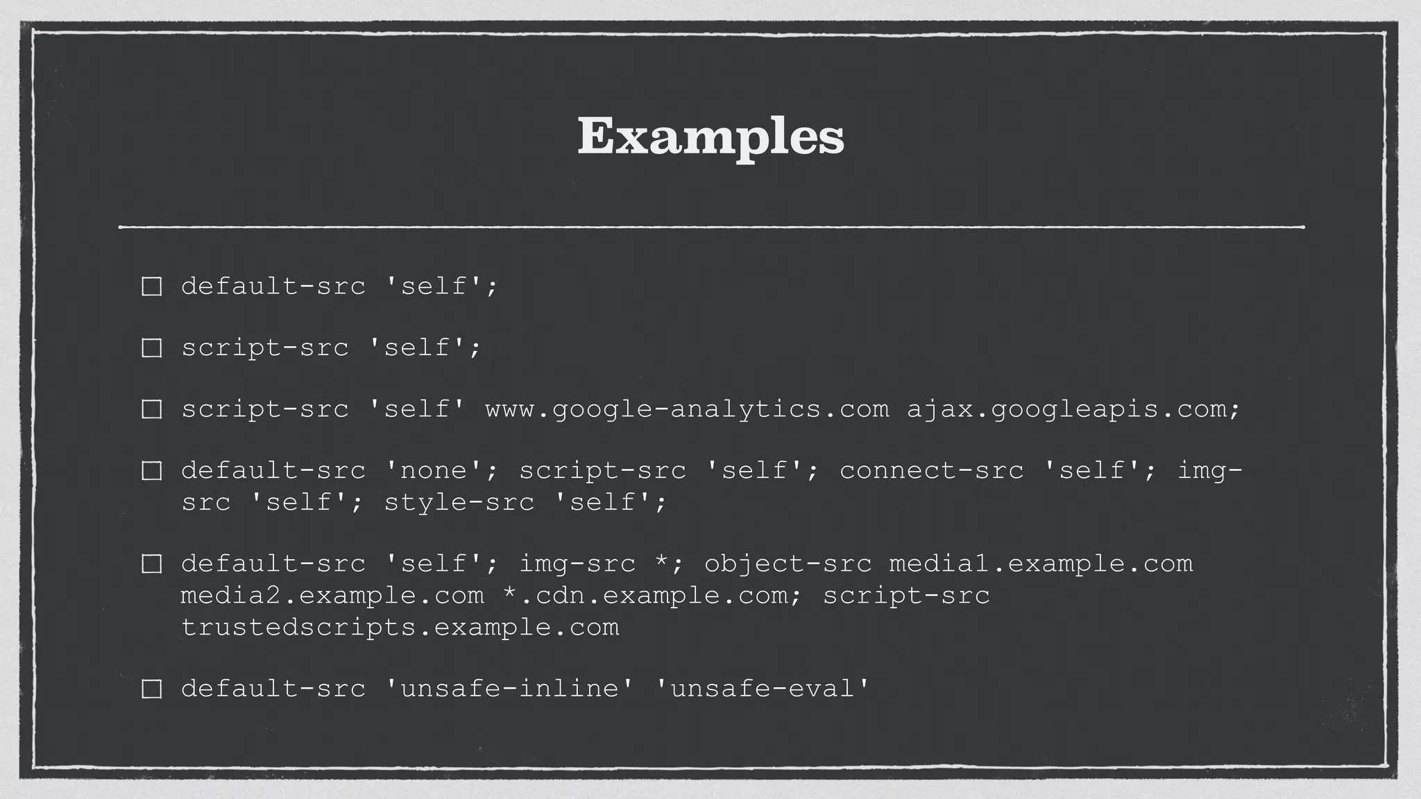 Examples
default-src 'self';
script-src 'self';
script-src 'self' www.google-analytics.com ajax.googleapis.com;
default-src 'none'; script-src 'self'; connect-src 'self'; img-
src 'self'; style-src 'self';
default-src 'self'; img-src *; object-src media1.example.com
media2.example.com *.cdn.example.com; script-src
trustedscripts.example.com
default-src 'unsafe-inline' 'unsafe-eval'
 
