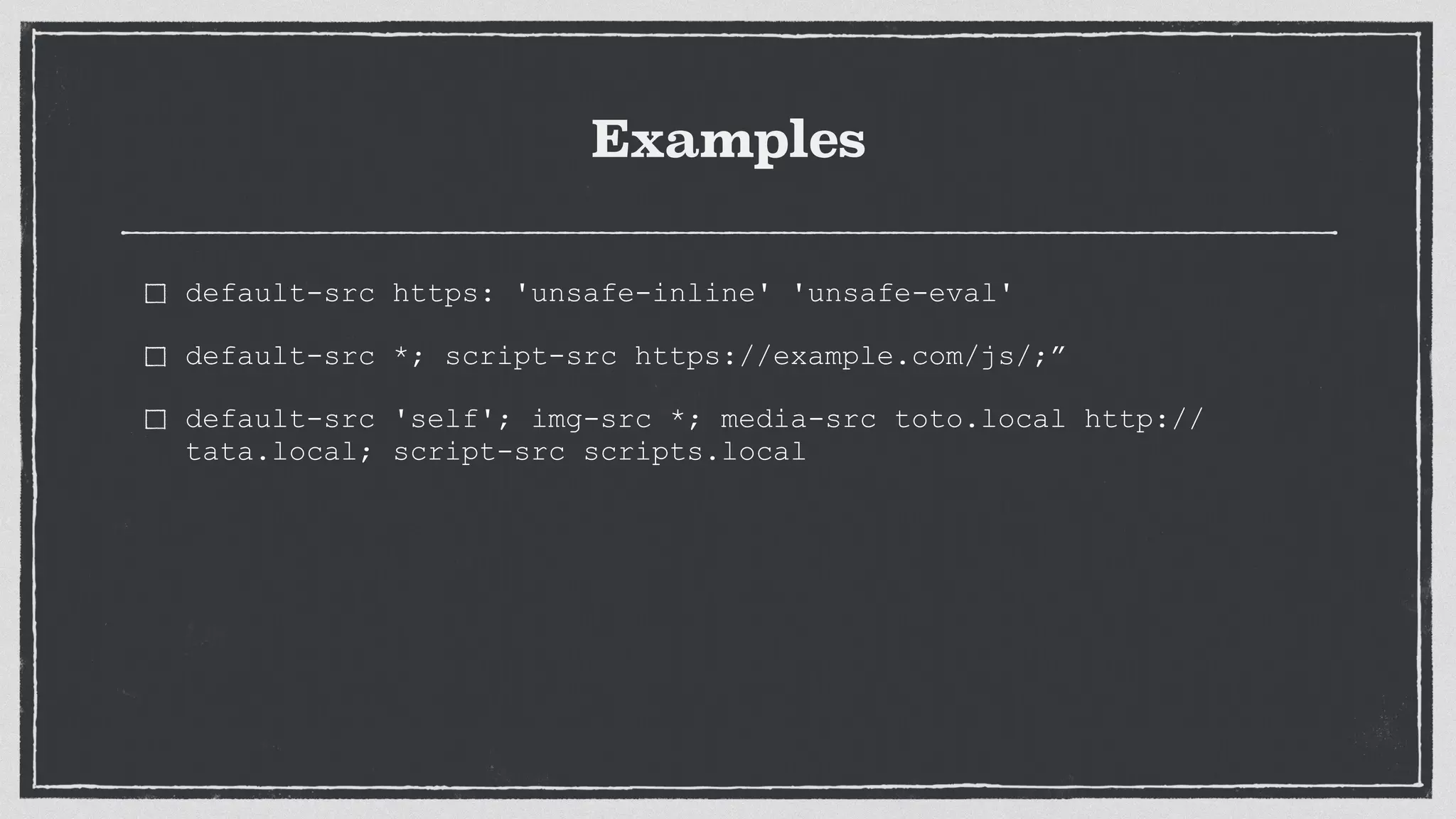 Examples
default-src https: 'unsafe-inline' 'unsafe-eval'
default-src *; script-src https://example.com/js/;”
default-src 'self'; img-src *; media-src toto.local http://
tata.local; script-src scripts.local
 