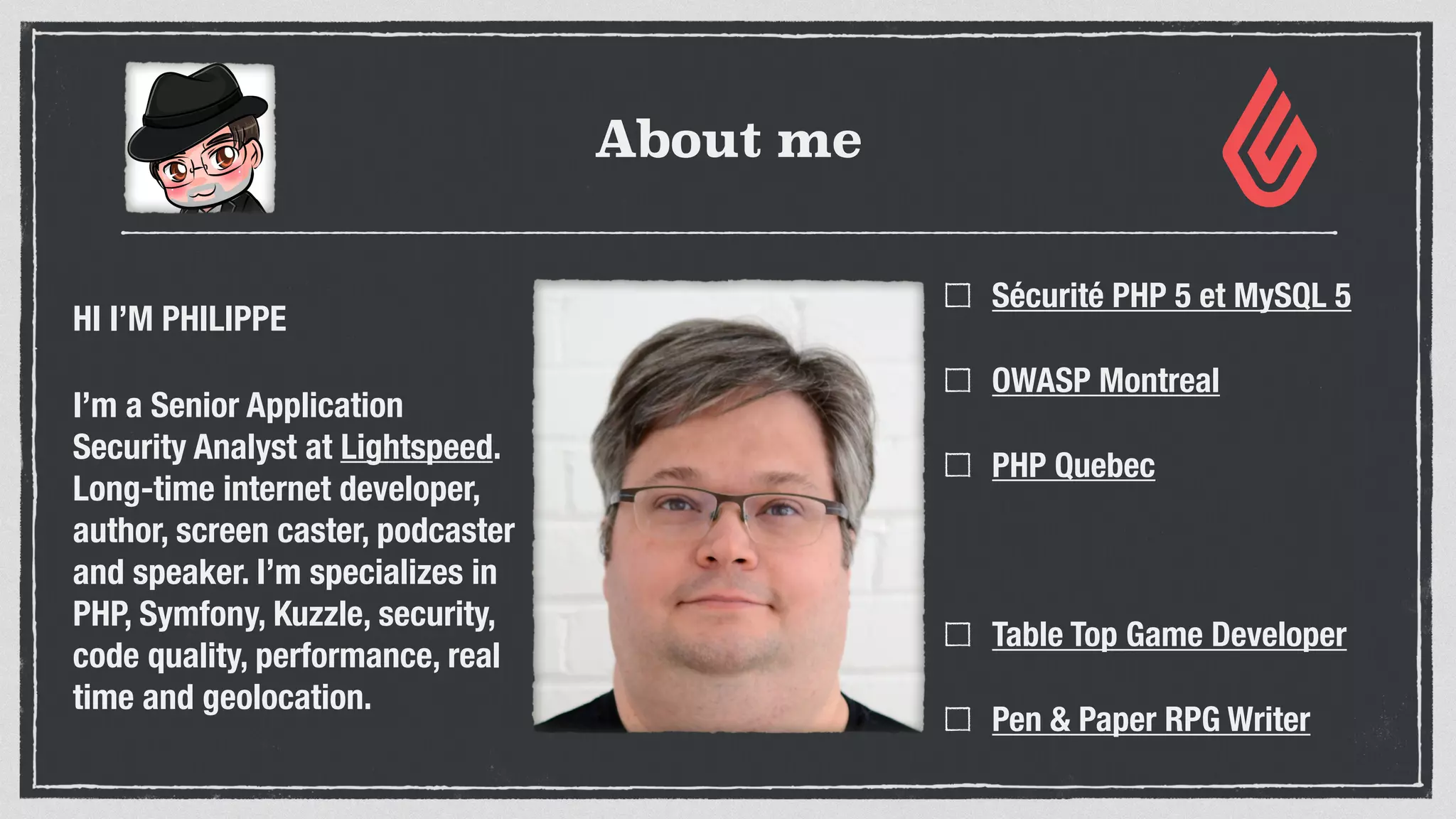 About me
HI I’M PHILIPPE
I’m a Senior Application
Security Analyst at Lightspeed.
Long-time internet developer,
author, screen caster, podcaster
and speaker. I’m specializes in
PHP, Symfony, Kuzzle, security,
code quality, performance, real
time and geolocation.
Sécurité PHP 5 et MySQL 5
OWASP Montreal
PHP Quebec
Table Top Game Developer
Pen & Paper RPG Writer
 
