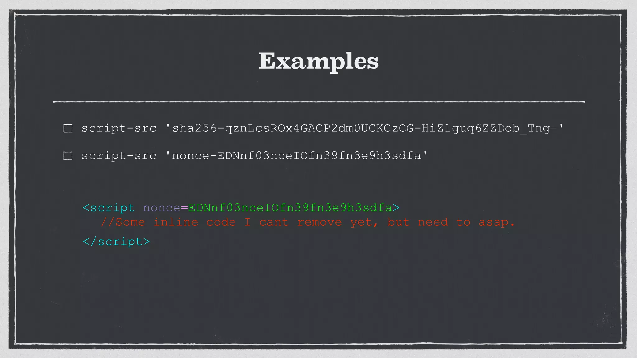 Examples
script-src 'sha256-qznLcsROx4GACP2dm0UCKCzCG-HiZ1guq6ZZDob_Tng='
script-src 'nonce-EDNnf03nceIOfn39fn3e9h3sdfa'
<script nonce=EDNnf03nceIOfn39fn3e9h3sdfa>
//Some inline code I cant remove yet, but need to asap.
</script>
 