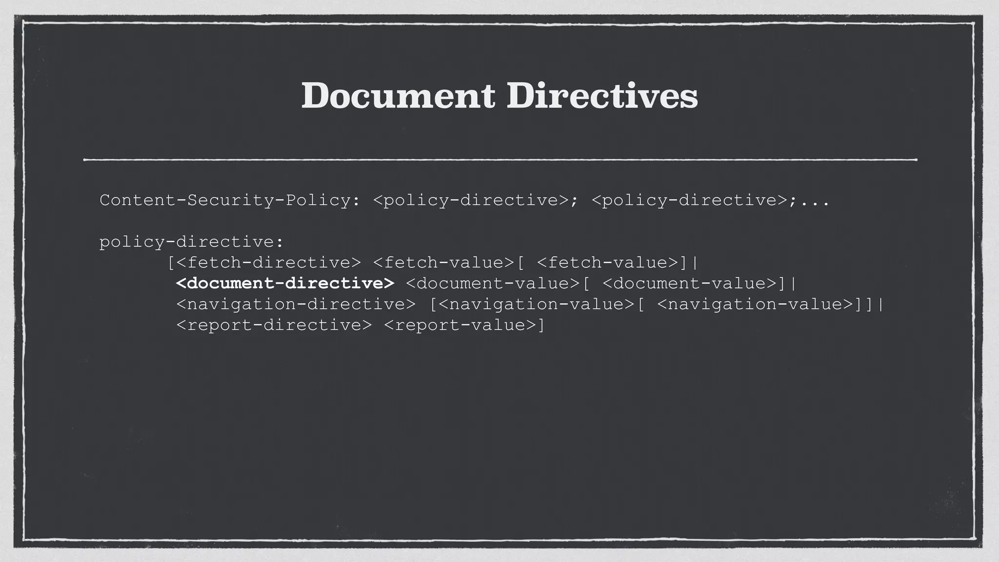 Document Directives
Content-Security-Policy: <policy-directive>; <policy-directive>;...
 
policy-directive:
[<fetch-directive> <fetch-value>[ <fetch-value>]|
<document-directive> <document-value>[ <document-value>]|
<navigation-directive> [<navigation-value>[ <navigation-value>]]|
<report-directive> <report-value>]
 