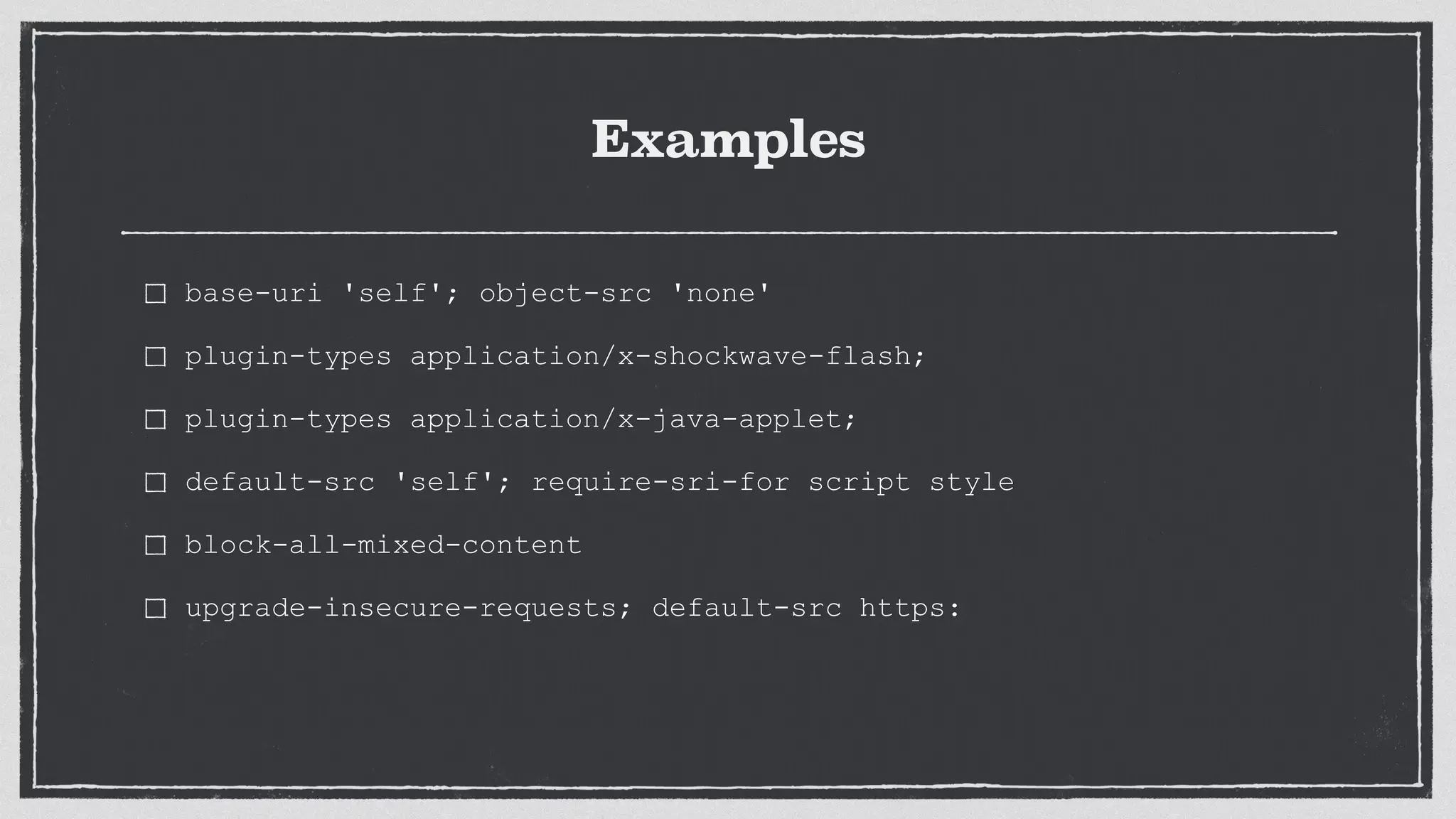 Examples
base-uri 'self'; object-src 'none'
plugin-types application/x-shockwave-flash;
plugin-types application/x-java-applet;
default-src 'self'; require-sri-for script style
block-all-mixed-content
upgrade-insecure-requests; default-src https:
 