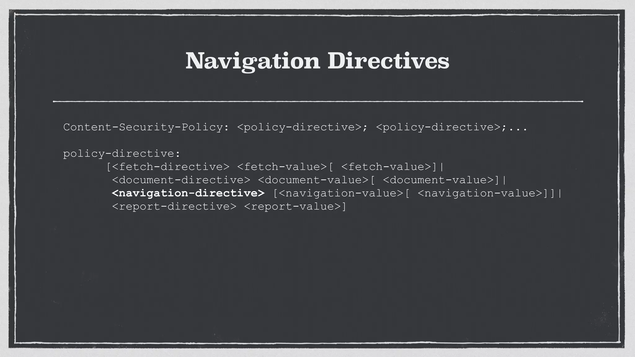 Navigation Directives
Content-Security-Policy: <policy-directive>; <policy-directive>;...
 
policy-directive:
[<fetch-directive> <fetch-value>[ <fetch-value>]|
<document-directive> <document-value>[ <document-value>]|
<navigation-directive> [<navigation-value>[ <navigation-value>]]|
<report-directive> <report-value>]
 