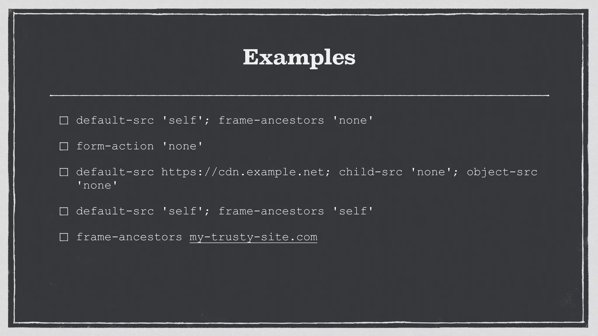 Examples
default-src 'self'; frame-ancestors 'none'
form-action 'none'
default-src https://cdn.example.net; child-src 'none'; object-src
'none'
default-src 'self'; frame-ancestors 'self'
frame-ancestors my-trusty-site.com
 
