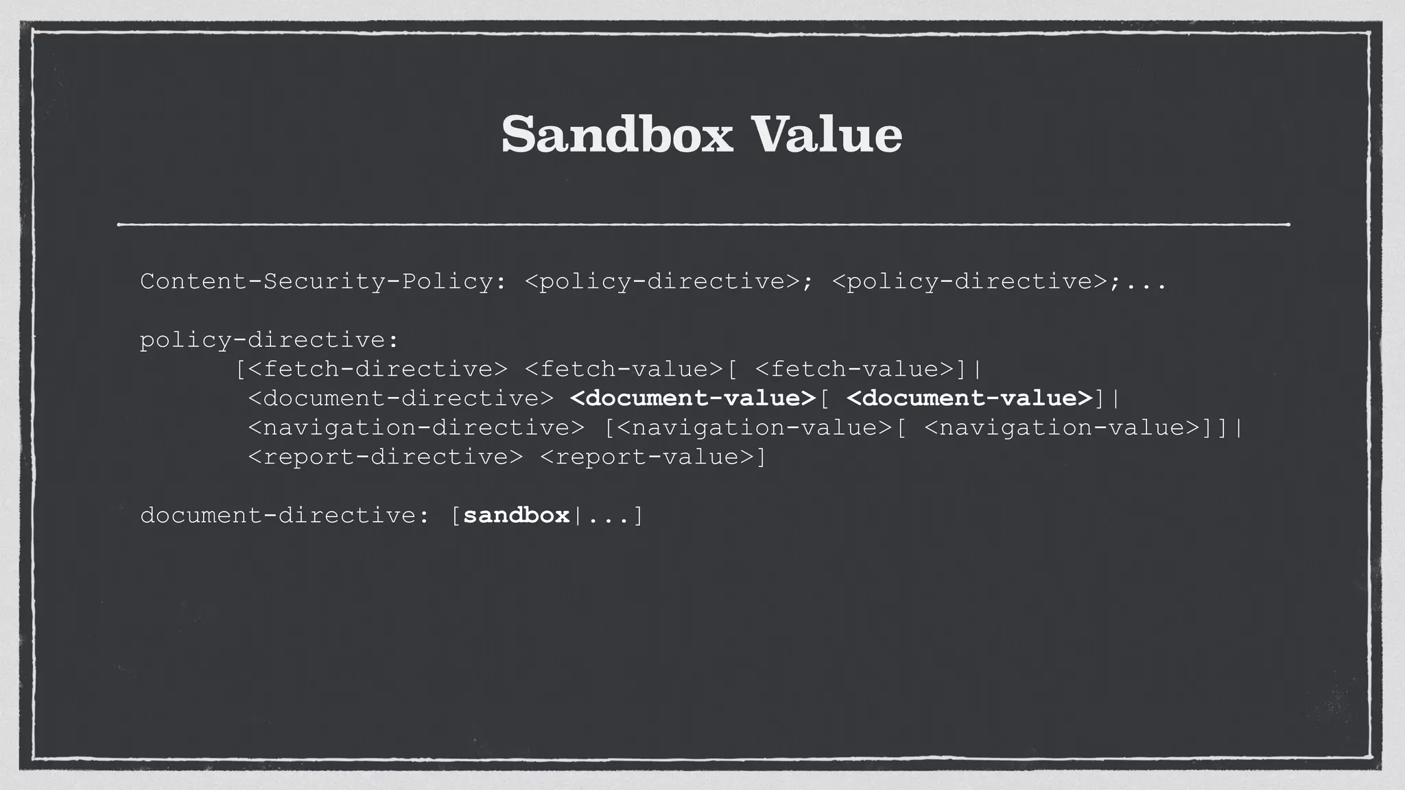 Sandbox Value
Content-Security-Policy: <policy-directive>; <policy-directive>;...
 
policy-directive:
[<fetch-directive> <fetch-value>[ <fetch-value>]|
<document-directive> <document-value>[ <document-value>]|
<navigation-directive> [<navigation-value>[ <navigation-value>]]|
<report-directive> <report-value>]
document-directive: [sandbox|...]
 