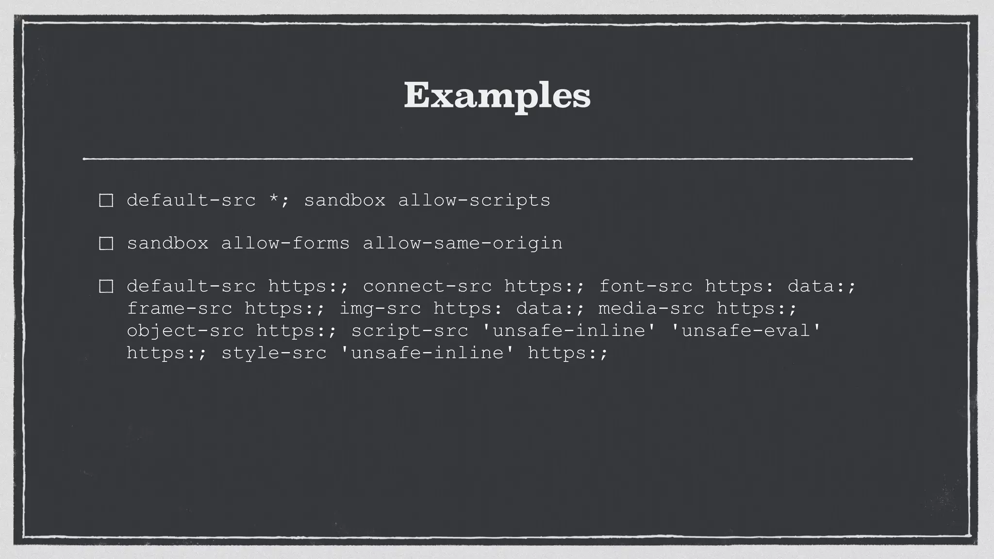 Examples
default-src *; sandbox allow-scripts
sandbox allow-forms allow-same-origin
default-src https:; connect-src https:; font-src https: data:;
frame-src https:; img-src https: data:; media-src https:;
object-src https:; script-src 'unsafe-inline' 'unsafe-eval'
https:; style-src 'unsafe-inline' https:;
 