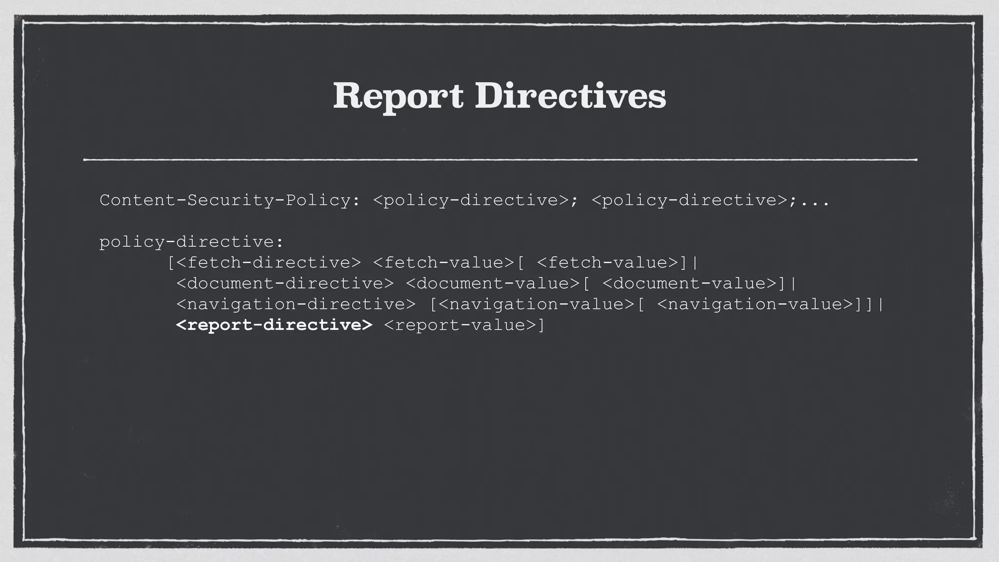 Report Directives
Content-Security-Policy: <policy-directive>; <policy-directive>;...
 
policy-directive:
[<fetch-directive> <fetch-value>[ <fetch-value>]|
<document-directive> <document-value>[ <document-value>]|
<navigation-directive> [<navigation-value>[ <navigation-value>]]|
<report-directive> <report-value>]
 