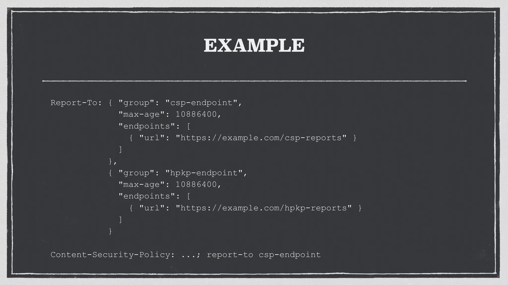EXAMPLE
Report-To: { "group": "csp-endpoint",
"max-age": 10886400,
"endpoints": [
{ "url": "https://example.com/csp-reports" }
]
},
{ "group": "hpkp-endpoint",
"max-age": 10886400,
"endpoints": [
{ "url": "https://example.com/hpkp-reports" }
]
}
Content-Security-Policy: ...; report-to csp-endpoint
 