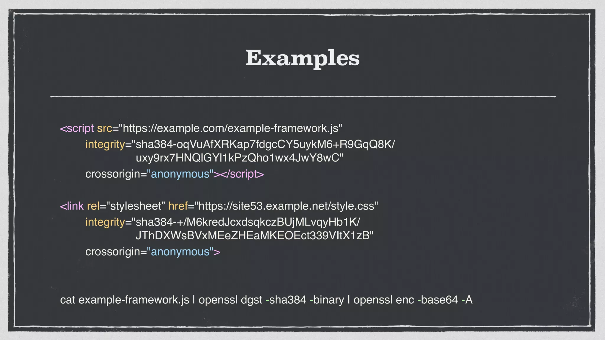 Examples
<script src="https://example.com/example-framework.js"
integrity="sha384-oqVuAfXRKap7fdgcCY5uykM6+R9GqQ8K/
uxy9rx7HNQlGYl1kPzQho1wx4JwY8wC"
crossorigin="anonymous"></script>
<link rel="stylesheet” href="https://site53.example.net/style.css"
integrity="sha384-+/M6kredJcxdsqkczBUjMLvqyHb1K/
JThDXWsBVxMEeZHEaMKEOEct339VItX1zB"
crossorigin="anonymous">
cat example-framework.js | openssl dgst -sha384 -binary | openssl enc -base64 -A
 