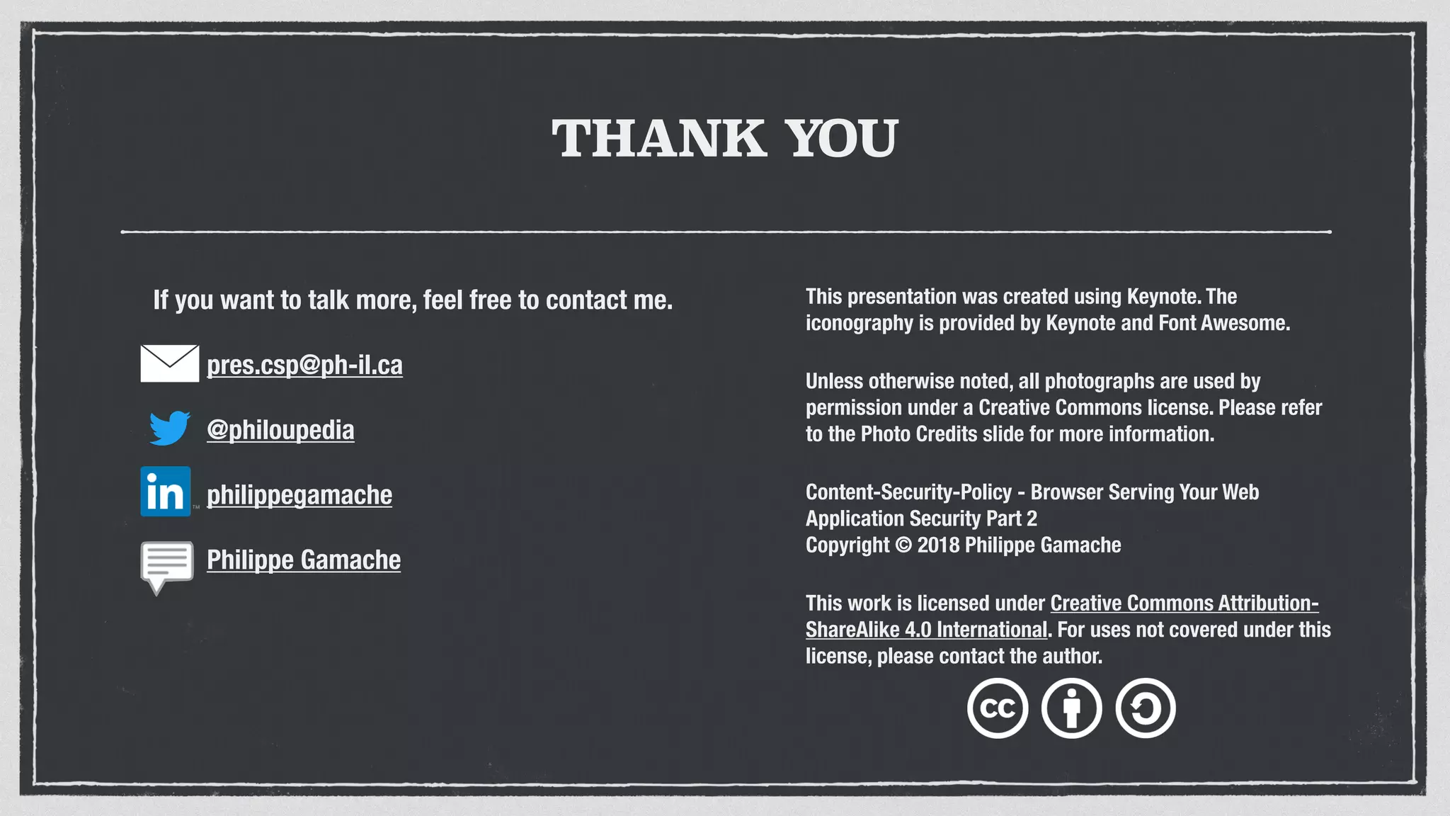 THANK YOU
This presentation was created using Keynote. The
iconography is provided by Keynote and Font Awesome.
Unless otherwise noted, all photographs are used by
permission under a Creative Commons license. Please refer
to the Photo Credits slide for more information.
Content-Security-Policy - Browser Serving Your Web
Application Security Part 2
Copyright © 2018 Philippe Gamache
This work is licensed under Creative Commons Attribution-
ShareAlike 4.0 International. For uses not covered under this
license, please contact the author.
If you want to talk more, feel free to contact me.
pres.csp@ph-il.ca
@philoupedia
philippegamache
Philippe Gamache
 