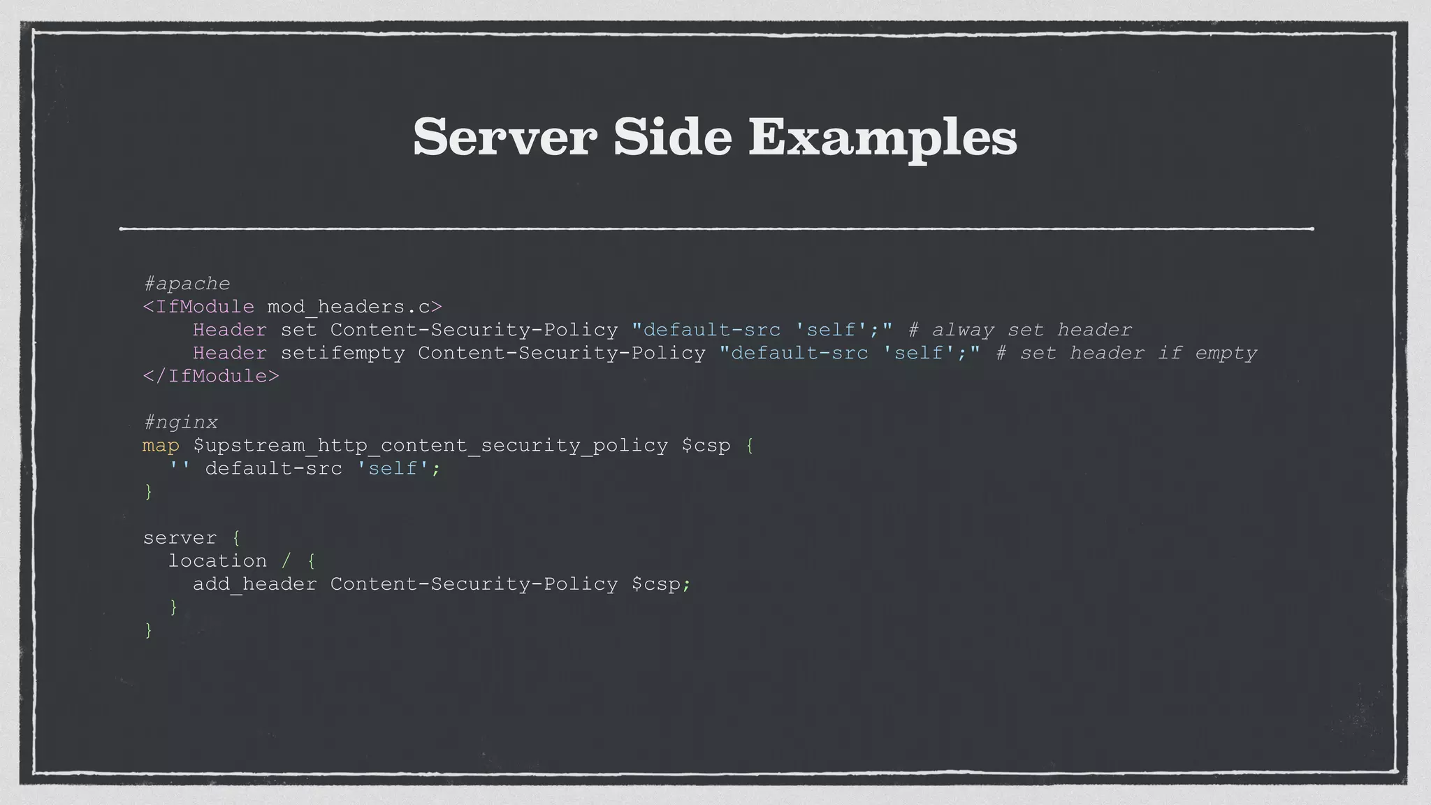 Server Side Examples
#apache
<IfModule mod_headers.c>
Header set Content-Security-Policy "default-src 'self';" # alway set header
Header setifempty Content-Security-Policy "default-src 'self';" # set header if empty
</IfModule>
#nginx
map $upstream_http_content_security_policy $csp {
'' default-src 'self';
}
server {
location / {
add_header Content-Security-Policy $csp;
}
}
 
