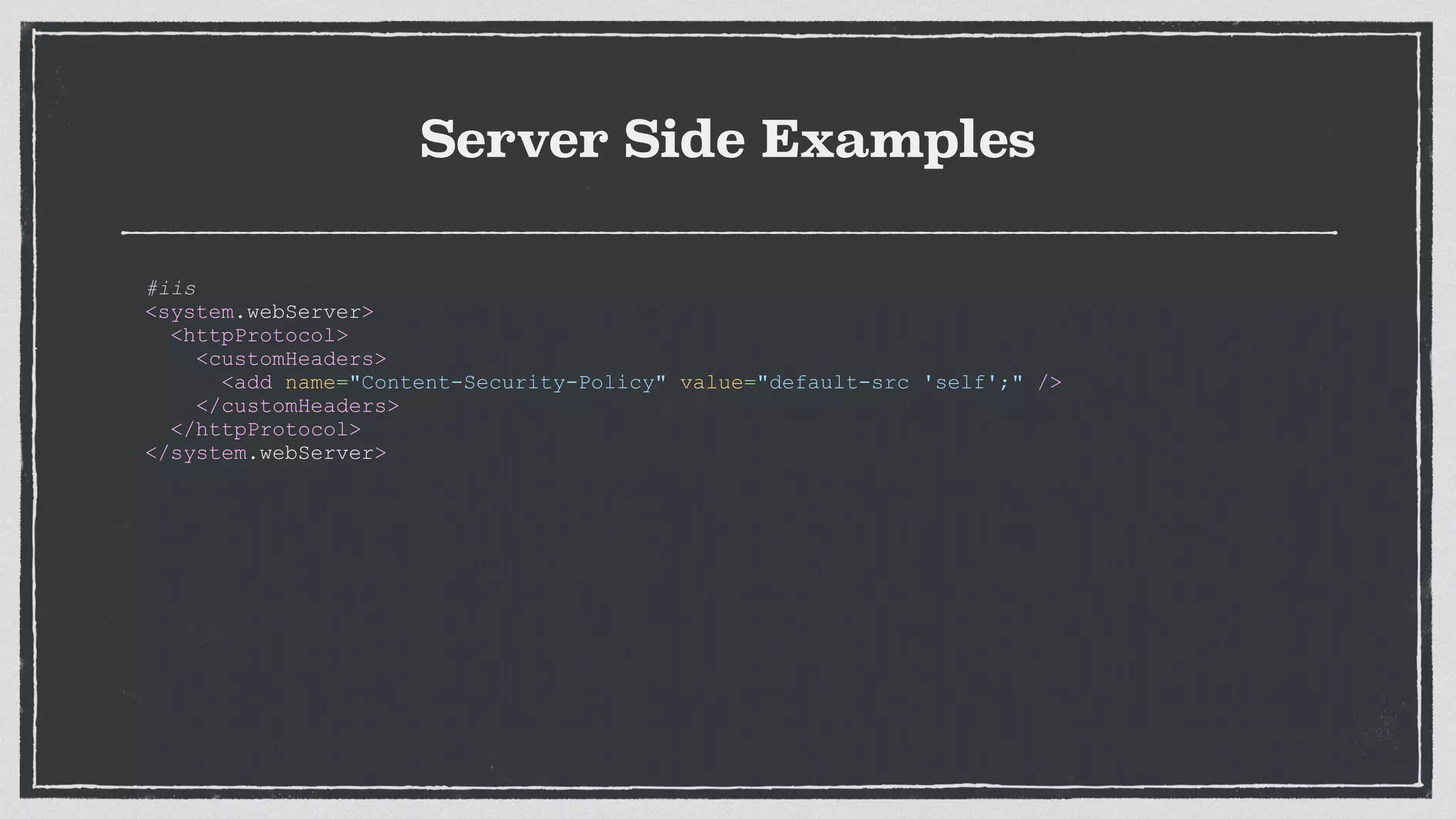Server Side Examples
#iis
<system.webServer>
<httpProtocol>
<customHeaders>
<add name="Content-Security-Policy" value="default-src 'self';" />
</customHeaders>
</httpProtocol>
</system.webServer>
 