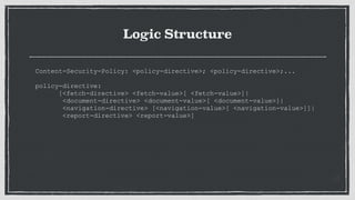 Logic Structure
Content-Security-Policy: <policy-directive>; <policy-directive>;...
 
policy-directive:
[<fetch-directive> <fetch-value>[ <fetch-value>]|
<document-directive> <document-value>[ <document-value>]|
<navigation-directive> [<navigation-value>[ <navigation-value>]]|
<report-directive> <report-value>]
 