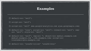 Examples
default-src 'self';
script-src 'self';
script-src 'self' www.google-analytics.com ajax.googleapis.com;
default-src 'none'; script-src 'self'; connect-src 'self'; img-
src 'self'; style-src 'self';
default-src 'self'; img-src *; object-src media1.example.com
media2.example.com *.cdn.example.com; script-src
trustedscripts.example.com
default-src 'unsafe-inline' 'unsafe-eval'
 